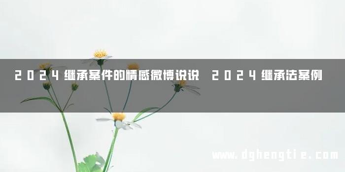 2024继承案件的情感微博说说 2024继承法案例